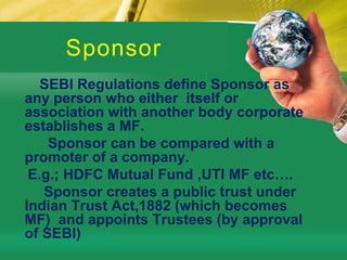SponsorSEBI Regulations define Sponsor as any person who either  itself or association with another body corporate establishes a MF.         Sponsor can be compared with a promoter of a company.    E.g.; HDFC Mutual Fund ,UTI MF etc….        Sponsor creates a public trust under Indian Trust Act,1882 (which becomes MF)  and appoints Trustees (by approval of SEBI)