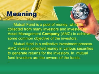 Meaning         Mutual Fund is a pool of money, which is collected from many investors and invested by  Asset Management Company (AMC) to achieve some common objective of the investors.         Mutual fund is a collective investment process. AMC invests collected money in various securities to generate returns for the investors. In  mutual fund investors are the owners of the funds.    `