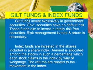 DEBT ORIENTED SCHEMES         A scheme, which invests in debt securities, is known as a debt fund or debt oriented fund or income fund. The fund invests funds in bonds, debentures, Govt. securities, commercial paper & other money market instruments. Such funds are less risky compared to equity schemes. These funds are not affected because of fluctuations in equity markets. However, opportunity of capital appreciation are also limited in such funds. The NAVs of such funds are affected because of changes in interest rates in the country. 