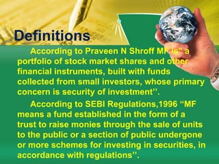 Definitions According to Praveen N Shroff MF is" a portfolio of stock market shares and other financial instruments, built with funds collected from small investors, whose primary concern is security of investment’’.         According to SEBI Regulations,1996 “MF means a fund established in the form of a trust to raise monies through the sale of units to the public or a section of public undergone or more schemes for investing in securities, in accordance with regulations’’.