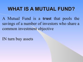 WHAT IS A MUTUAL FUND? A Mutual Fund is a  trust  that pools the savings of a number of investors who share a common investment objective IN turn buy assets 