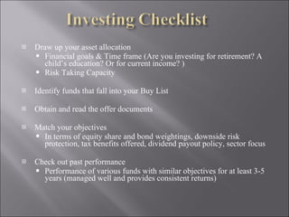 Draw up your asset allocation Financial goals & Time frame (Are you investing for retirement? A child’s education? Or for current income? ) Risk Taking Capacity  Identify funds that fall into your Buy List Obtain and read the offer documents  Match your objectives  In terms of equity share and bond weightings, downside risk protection, tax benefits offered, dividend payout policy, sector focus  Check out past performance  Performance of various funds with similar objectives for at least 3-5 years (managed well and provides consistent returns) 