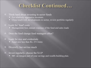 Think hard about investing in sector funds  For relatively aggressive investors Close touch with developments in sector, review portfolio regularly Look for `load' costs Management fees, annual expenses of the fund and sales loads Does the fund change fund managers often?  Look for size and credentials Asset size less than Rs. 25 Crores Diversify, but not too much Invest regularly, choose the S-I-P  MF- an integral part of your savings and wealth-building plan.   