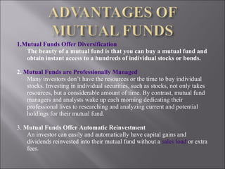 1.Mutual Funds Offer Diversification The beauty of a mutual fund is that you can buy a mutual fund and obtain instant access to a hundreds of individual stocks or bonds. 2.  Mutual Funds are Professionally Managed Many investors don’t have the resources or the time to buy individual stocks. Investing in individual securities, such as stocks, not only takes resources, but a considerable amount of time. By contrast, mutual fund managers and analysts wake up each morning dedicating their professional lives to researching and analyzing current and potential holdings for their mutual fund. 3.  Mutual Funds Offer Automatic Reinvestment An investor can easily and automatically have capital gains and dividends reinvested into their mutual fund without a  sales load  or extra fees. 