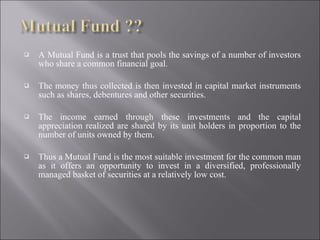 A Mutual Fund is a trust that pools the savings of a number of investors who share a common financial goal.  The money thus collected is then invested in capital market instruments such as shares, debentures and other securities. The income earned through these investments and the capital appreciation realized are shared by its unit holders in proportion to the number of units owned by them.  Thus a Mutual Fund is the most suitable investment for the common man as it offers an opportunity to invest in a diversified, professionally managed basket of securities at a relatively low cost.  