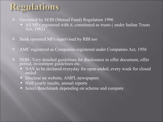 Governed by SEBI (Mutual Fund) Regulation 1996 All MFs registered with it, constituted as trusts ( under Indian Trusts Act, 1882) Bank operated MFs supervised by RBI too AMC registered as Companies registered under Companies Act, 1956 SEBI- Very detailed guidelines for disclosures in offer document, offer period, investment guidelines etc. NAV to be declared everyday for open-ended, every week for closed ended Disclose on website, AMFI, newspapers Half-yearly results, annual reports Select Benchmark depending on scheme and compare 
