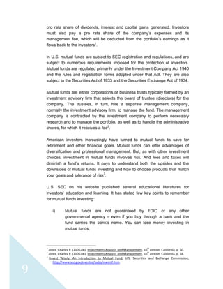  
 
 
9 
pro rata share of dividends, interest and capital gains generated. Investors
must also pay a pro rata share of the company’s expenses and its
management fee, which will be deducted from the portfolio’s earnings as it
flows back to the investors1
.
In U.S. mutual funds are subject to SEC registration and regulations, and are
subject to numerous requirements imposed for the protection of investors.
Mutual funds are regulated primarily under the Investment Company Act 1940
and the rules and registration forms adopted under that Act. They are also
subject to the Securities Act of 1933 and the Securities Exchange Act of 1934.
Mutual funds are either corporations or business trusts typically formed by an
investment advisory firm that selects the board of trustee (directors) for the
company. The trustees, in turn, hire a separate management company,
normally the investment advisory firm, to manage the fund. The management
company is contracted by the investment company to perform necessary
research and to manage the portfolio, as well as to handle the administrative
chores, for which it receives a fee2
.
American investors increasingly have turned to mutual funds to save for
retirement and other financial goals. Mutual funds can offer advantages of
diversification and professional management. But, as with other investment
choices, investment in mutual funds involves risk. And fees and taxes will
diminish a fund’s returns. It pays to understand both the upsides and the
downsides of mutual funds investing and how to choose products that match
your goals and tolerance of risk3
.
U.S. SEC on his website published several educational literatures for
investors’ education and learning. It has stated few key points to remember
for mutual funds investing:
i) Mutual funds are not guaranteed by FDIC or any other
governmental agency – even if you buy through a bank and the
fund carries the bank’s name. You can lose money investing in
mutual funds.
                                                            
1
 Jones, Charles P. (2005‐06), Investments Analysis and Management, 10
th
 edition, California, p. 50. 
2
 Jones, Charles P. (2005‐06), Investments Analysis and Management, 10
th
 edition, California, p. 56. 
3
  Invest  Wisely:  An  Introduction  to  Mutual  Fund,  U.S.  Securities  and  Exchange  Commission, 
http://www.sec.gov/investor/pubs/inwsmf.htm. 
 