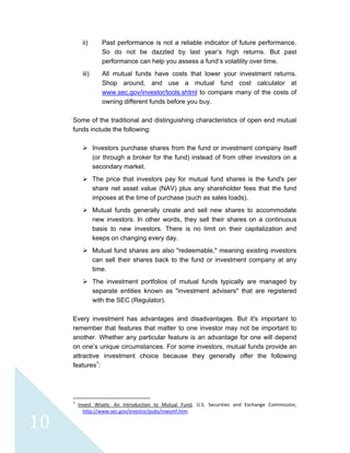  
 
 
10 
ii) Past performance is not a reliable indicator of future performance.
So do not be dazzled by last year’s high returns. But past
performance can help you assess a fund’s volatility over time.
iii) All mutual funds have costs that lower your investment returns.
Shop around, and use a mutual fund cost calculator at
www.sec.gov/investor/tools.shtml to compare many of the costs of
owning different funds before you buy.
Some of the traditional and distinguishing characteristics of open end mutual
funds include the following:
Investors purchase shares from the fund or investment company itself
(or through a broker for the fund) instead of from other investors on a
secondary market.
The price that investors pay for mutual fund shares is the fund's per
share net asset value (NAV) plus any shareholder fees that the fund
imposes at the time of purchase (such as sales loads).
Mutual funds generally create and sell new shares to accommodate
new investors. In other words, they sell their shares on a continuous
basis to new investors. There is no limit on their capitalization and
keeps on changing every day.
Mutual fund shares are also "redeemable," meaning existing investors
can sell their shares back to the fund or investment company at any
time.
The investment portfolios of mutual funds typically are managed by
separate entities known as "investment advisers" that are registered
with the SEC (Regulator).
Every investment has advantages and disadvantages. But it's important to
remember that features that matter to one investor may not be important to
another. Whether any particular feature is an advantage for one will depend
on one’s unique circumstances. For some investors, mutual funds provide an
attractive investment choice because they generally offer the following
features1
:
                                                            
1
  Invest  Wisely:  An  Introduction  to  Mutual  Fund,  U.S.  Securities  and  Exchange  Commission, 
http://www.sec.gov/investor/pubs/inwsmf.htm. 
 