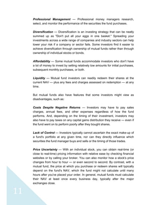  
 
 
11 
Professional Management — Professional money managers research,
select, and monitor the performance of the securities the fund purchases.
Diversification — Diversification is an investing strategy that can be neatly
summed up as "Don't put all your eggs in one basket." Spreading your
investments across a wide range of companies and industry sectors can help
lower your risk if a company or sector fails. Some investors find it easier to
achieve diversification through ownership of mutual funds rather than through
ownership of individual stocks or bonds.
Affordability — Some mutual funds accommodate investors who don't have
a lot of money to invest by setting relatively low amounts for initial purchases,
subsequent monthly purchases, or both.
Liquidity — Mutual fund investors can readily redeem their shares at the
current NAV — plus any fees and charges assessed on redemption — at any
time.
But mutual funds also have features that some investors might view as
disadvantages, such as:
Costs Despite Negative Returns — Investors may have to pay sales
charges, annual fees, and other expenses regardless of how the fund
performs. And, depending on the timing of their investment, investors may
also have to pay taxes on any capital gains distribution they receive — even if
the fund went on to perform poorly after they bought shares.
Lack of Control — Investors typically cannot ascertain the exact make-up of
a fund's portfolio at any given time, nor can they directly influence which
securities the fund manager buys and sells or the timing of those trades.
Price Uncertainty — With an individual stock, you can obtain real-time (or
close to real-time) pricing information with relative ease by checking financial
websites or by calling your broker. You can also monitor how a stock's price
changes from hour to hour — or even second to second. By contrast, with a
mutual fund, the price at which you purchase or redeem shares will typically
depend on the fund's NAV, which the fund might not calculate until many
hours after you've placed your order. In general, mutual funds must calculate
their NAV at least once every business day, typically after the major
exchanges close.
 