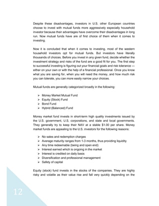  
 
 
12 
Despite these disadvantages, investors in U.S. other European countries
choose to invest with mutual funds more aggressively especially household
investor because their advantages have overcome their disadvantages in long
run. Now mutual funds have are of first choice of them when it comes to
investing.
Now it is concluded that when it comes to investing, most of the western
household investors opt for mutual funds. But investors have literally
thousands of choices. Before you invest in any given fund, decide whether the
investment strategy and risks of the fund are a good fit for you. The first step
to successful investing is figuring out your financial goals and risk tolerance —
either on your own or with the help of a financial professional. Once you know
what you are saving for, when you will need the money, and how much risk
you can tolerate, you can more easily narrow your choices.
Mutual funds are generally categorized broadly in the following:
Money Market Mutual Fund
Equity (Stock) Fund
Bond Fund
Hybrid (Balanced) Fund
Money market fund invests in short-term high quality investments issued by
the U.S. government, U.S. corporations, and state and local governments.
They generally try to keep their NAV at a stable $1.00 per share. Money
market funds are appealing to the U.S. investors for the following reasons:
No sales and redemption charges
Average maturity ranges from 1-3 months, thus providing liquidity
Any time redeemable (being and open end)
Interest earned which is ongoing in the market
Interest is credited on daily basis
Diversification and professional management
Safety of capital
Equity (stock) fund invests in the stocks of the companies. They are highly
risky and volatile as their value rise and fall very quickly depending on the
 