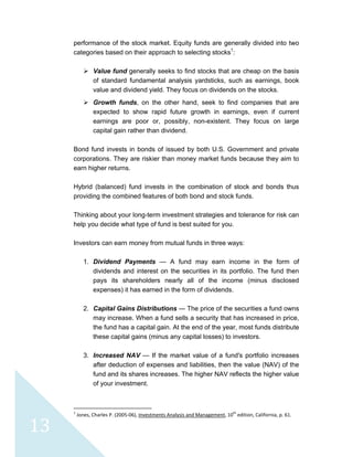  
 
 
13 
performance of the stock market. Equity funds are generally divided into two
categories based on their approach to selecting stocks1
:
Value fund generally seeks to find stocks that are cheap on the basis
of standard fundamental analysis yardsticks, such as earnings, book
value and dividend yield. They focus on dividends on the stocks.
Growth funds, on the other hand, seek to find companies that are
expected to show rapid future growth in earnings, even if current
earnings are poor or, possibly, non-existent. They focus on large
capital gain rather than dividend.
Bond fund invests in bonds of issued by both U.S. Government and private
corporations. They are riskier than money market funds because they aim to
earn higher returns.
Hybrid (balanced) fund invests in the combination of stock and bonds thus
providing the combined features of both bond and stock funds.
Thinking about your long-term investment strategies and tolerance for risk can
help you decide what type of fund is best suited for you.
Investors can earn money from mutual funds in three ways:
1. Dividend Payments — A fund may earn income in the form of
dividends and interest on the securities in its portfolio. The fund then
pays its shareholders nearly all of the income (minus disclosed
expenses) it has earned in the form of dividends.
2. Capital Gains Distributions — The price of the securities a fund owns
may increase. When a fund sells a security that has increased in price,
the fund has a capital gain. At the end of the year, most funds distribute
these capital gains (minus any capital losses) to investors.
3. Increased NAV — If the market value of a fund's portfolio increases
after deduction of expenses and liabilities, then the value (NAV) of the
fund and its shares increases. The higher NAV reflects the higher value
of your investment.
                                                            
1
 Jones, Charles P. (2005‐06), Investments Analysis and Management, 10th
 edition, California, p. 61. 
 