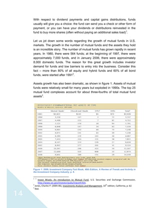 
 
14
With respect to dividend payments and capital gains distributions, funds
usually will give you a choice: the fund can send you a check or other form of
payment, or you can have your dividends or distributions reinvested in the
fund to buy more shares (often without paying an additional sales load)1
.
Let us jot down some words regarding the growth of mutual funds in U.S.
markets. The growth in the number of mutual funds and the assets they hold
is an incredible story. The number of mutual funds has grown rapidly in recent
years. In 1980, there were 564 funds; at the beginning of 1997, there were
approximately 7,000 funds, and in January 2006, there were approximately
8,000 domestic funds. The reason for this great growth includes investor
demand for funds and low barriers to entry into the business. Consider this
fact – more than 80% of all equity and hybrid funds and 60% of all bond
funds, were started after 19912
.
Assets growth has also been dramatic, as shown in figure 1. Assets of mutual
funds were relatively small for many years but exploded in 1990s. The top 25
mutual fund complexes account for about three-fourths of total mutual fund
assets3
.
Figure 1: 2009, Investment Company Fact Book, 49th Edition, A Review of Trends and Activity in
the Investment Company Industry, p. 9.
                                                            
1
  1
  Invest  Wisely:  An  Introduction  to  Mutual  Fund,  U.S.  Securities  and  Exchange  Commission, 
http://www.sec.gov/investor/pubs/inwsmf.htm. 
2
 Jones, Charles P. (2005‐06), Investments Analysis and Management, 10th
 edition, California, p. 62. 
3
 Ibid. 
 