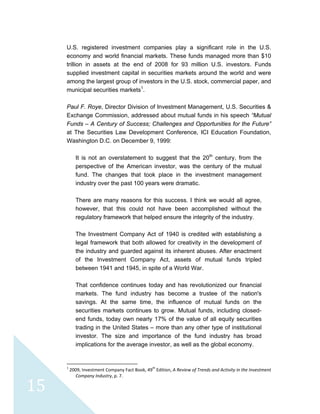  
 
 
15 
U.S. registered investment companies play a significant role in the U.S.
economy and world financial markets. These funds managed more than $10
trillion in assets at the end of 2008 for 93 million U.S. investors. Funds
supplied investment capital in securities markets around the world and were
among the largest group of investors in the U.S. stock, commercial paper, and
municipal securities markets1
.
Paul F. Roye, Director Division of Investment Management, U.S. Securities &
Exchange Commission, addressed about mutual funds in his speech “Mutual
Funds – A Century of Success; Challenges and Opportunities for the Future”
at The Securities Law Development Conference, ICI Education Foundation,
Washington D.C. on December 9, 1999:
It is not an overstatement to suggest that the 20th
century, from the
perspective of the American investor, was the century of the mutual
fund. The changes that took place in the investment management
industry over the past 100 years were dramatic.
There are many reasons for this success. I think we would all agree,
however, that this could not have been accomplished without the
regulatory framework that helped ensure the integrity of the industry.
The Investment Company Act of 1940 is credited with establishing a
legal framework that both allowed for creativity in the development of
the industry and guarded against its inherent abuses. After enactment
of the Investment Company Act, assets of mutual funds tripled
between 1941 and 1945, in spite of a World War.
That confidence continues today and has revolutionized our financial
markets. The fund industry has become a trustee of the nation's
savings. At the same time, the influence of mutual funds on the
securities markets continues to grow. Mutual funds, including closed-
end funds, today own nearly 17% of the value of all equity securities
trading in the United States – more than any other type of institutional
investor. The size and importance of the fund industry has broad
implications for the average investor, as well as the global economy.
                                                            
1
 2009, Investment Company Fact Book, 49th
 Edition, A Review of Trends and Activity in the Investment 
Company Industry, p. 7. 
 