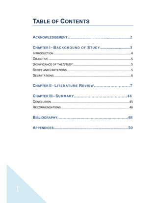  
 
 
1 
TABLE OF CONTENTS
 
ACKNOWLEDGEMENT………………………………………………………2 
CHAPTER I ­ BACKGROUND OF STUDY…………………………3 
INTRODUCTION ............................................................................................ 4 
OBJECTIVE .................................................................................................. 5 
SIGNIFICANCE OF THE STUDY ..................................................................... 5 
SCOPE AND LIMITATIONS ............................................................................ 5 
DELIMITATIONS ............................................................................................ 6 
CHAPTER II ­ LITERATURE REVIEW……………………..7 
CHAPTER III ­ SUMMARY…………………………………44 
CONCLUSION ............................................................................................. 45 
RECOMMENDATIONS ................................................................................. 46 
BIBLIOGRAPHY……………………………………………….48 
APPENDICES…………………………………………………………………50 
 