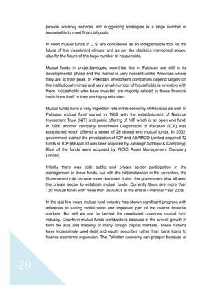  
 
 
29 
provide advisory services and suggesting strategies to a large number of
households to meet financial goals.
In short mutual funds in U.S. are considered as an indispensable tool for the
future of the investment climate and as per the statistics mentioned above,
also for the future of the huge number of households.
Mutual funds in underdeveloped countries like in Pakistan are still in its
developmental phase and the market is very nascent unlike Americas where
they are at their peak. In Pakistan, investment companies depend largely on
the institutional money and very small number of households is investing with
them. Households who have invested are majority related to these financial
institutions itself or they are highly educated.
Mutual funds have a very important role in the economy of Pakistan as well. In
Pakistan mutual fund started in 1962 with the establishment of National
Investment Trust (NIT) and public offering of NIT which is an open end fund.
In 1966 another company Investment Corporation of Pakistan (ICP) was
established which offered a series of 26 closed end mutual funds. In 2002,
government started the privatization of ICP and ABAMCO Limited acquired 12
funds of ICP (ABAMCO was later acquired by Jahangir Siddiqui & Company).
Rest of the funds were acquired by PICIC Asset Management Company
Limited.
Initially there was both public and private sector participation in the
management of these funds, but with the nationalization in the seventies, the
Government role become more dominant. Later, the government also allowed
the private sector to establish mutual funds. Currently there are more than
120 mutual funds with more than 30 AMCs at the end of Financial Year 2008.
In the last few years mutual fund industry has shown significant progress with
reference to saving mobilization and important part of the overall financial
markets. But still we are far behind the developed countries mutual fund
industry. Growth in mutual funds worldwide is because of the overall growth in
both the size and maturity of many foreign capital markets. These nations
have increasingly used debt and equity securities rather than bank loans to
finance economic expansion. The Pakistan economy can prosper because of
 