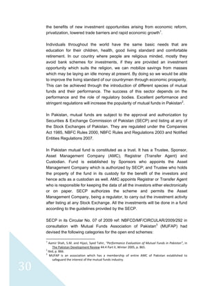  
 
 
30 
the benefits of new investment opportunities arising from economic reform,
privatization, lowered trade barriers and rapid economic growth1
.
Individuals throughout the world have the same basic needs that are
education for their children, health, good living standard and comfortable
retirement. In our country where people are religious minded, mostly they
avoid bank schemes for investments, if they are provided an investment
opportunity which suits the religion, we can mobilize savings from masses
which may be laying an idle money at present. By doing so we would be able
to improve the living standard of our countrymen through economic prosperity.
This can be achieved through the introduction of different species of mutual
funds and their performance. The success of this sector depends on the
performance and the role of regulatory bodies. Excellent performance and
stringent regulations will increase the popularity of mutual funds in Pakistan2
.
In Pakistan, mutual funds are subject to the approval and authorization by
Securities & Exchange Commission of Pakistan (SECP) and listing at any of
the Stock Exchanges of Pakistan. They are regulated under the Companies
Act 1985, NBFC Rules 2000, NBFC Rules and Regulations 2003 and Notified
Entities Regulations 2007.
In Pakistan mutual fund is constituted as a trust. It has a Trustee, Sponsor,
Asset Management Company (AMC), Registrar (Transfer Agent) and
Custodian. Fund is established by Sponsors who appoints the Asset
Management Company which is authorized by SECP; and Trustee who holds
the property of the fund in its custody for the benefit of the investors and
hence acts as a custodian as well. AMC appoints Registrar or Transfer Agent
who is responsible for keeping the data of all the investors either electronically
or on paper. SECP authorizes the scheme and permits the Asset
Management Company, being a regulator, to carry out the investment activity
after listing at any Stock Exchange. All the investments will be done in a fund
according to the guidelines provided by the SECP.
SECP in its Circular No. 07 of 2009 ref: NBFCD/MF/CIRCULAR/2009/292 in
consultation with Mutual Funds Association of Pakistan3
(MUFAP) had
devised the following categories for the open end schemes:
                                                            
1
 Aamir Shah, S.M. and Hijazi, Syed Tahir, “Performance Evaluation of Mutual Funds in Pakistan”, in 
The Pakistan Development Review 44:4 Part II, Winter 2005, p. 865.  
2
 Ibid, p. 866. 
3
  MUFAP  is  an  association  which  has  a  membership  of  entire  AMC  of  Pakistan  established  to 
safeguard the interest of the mutual funds industry. 
 