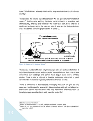 
 
33
than 1% in Pakistan, although this is still a very new investment option in our
country1
.
There is also the cultural aspect to consider. We are generally not “a nation of
savers”2
. Just look at a wedding that takes place in Karachi or any other part
of the country. The key is to “impress”. We hardly ever plan, those who use a
credit card and worry about the payment later. It is no wonder that we lost our
way. This can be shown in graphic terms in figure 12.
Figure 12: We are not “A Nation of Savers”
There are a number of factors why the savings rates are so low in Pakistan. It
includes extravagance and status-oriented demonstrations. Just look at how
competitive our weddings and parties have begun even child’s birthday
parties. There is also a mistrust of financial institutions, which led to great
investment in real estate or jewelry rather than financial assets3
.
There is additionally a deep-seeded philosophy that Allah will give so why
does one need to save for a rainy day. We agree that Allah will Inshallah give,
but we also believe he helps those who help themselves and encourages us
to get educated, work hard and work toward a better life4
.
                                                            
1
 DCM Research and World Bank 
2
 Speech by Tara Uzra Dawod – CEO DCM, Emerging Investment Solutions, at IBA 
3
 Speech by Tara Uzra Dawood – CEO DCM, Savings in Pakistan, at Rotary Club, Beach Luxury Hotel, 
September 2, 2005 
4
 Ibid 
 