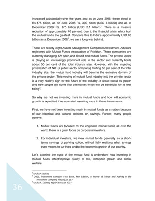  
 
 
36 
increased substantially over the years and as on June 2006, these stood at
Rs.175 billion, as on June 2008 Rs. 300 billion (USD 4 billion) and as at
December 2008 Rs. 175 billion (USD 2.1 billion)1
. There is a massive
reduction of approximately 40 percent, due to the financial crisis which hurt
the mutual funds the greatest. Compare this to India’s approximately USD 63
billion as at December 20082
, we are a long way behind.
There are twenty eight Assets Management Companies/Investment Advisors
registered with Mutual Funds Association of Pakistan. These companies are
currently managing 121 open and closed end mutual funds. The private sector
is playing an increasingly prominent role in the sector and currently holds
about 50 per cent of the total industry size. However, with the impeding
privatization of NIT (a public sector company) holding 50 per cent of the total
industry size, the mutual fund industry will become the exclusive domain of
the private sector. This moving of mutual fund industry into the private sector
is a very healthy sign for the future of the industry. It would boost its growth
and new people will come into the market which will be beneficial for its well
being3
.
So why are not we investing more in mutual funds and how will economic
growth is expedited if we now start investing more in these instruments.
First, we have not been investing much in mutual funds as a nation because
of our historical and cultural opinions on savings. Further, many people
believe:
1. Mutual funds are focused on the corporate market since all over the
world; there is a great focus on corporate investors.
2. For individual investors, we view mutual funds generally as a short-
terms savings or parking option, without fully realizing what savings
even means to our lives and to the economic growth of our country.
Let’s examine the cycle of the mutual fund to understand how investing in
mutual funds affect/improve quality of life, economic growth and social
welfare.
                                                            
1
 MUFAP Sources 
2
  2009,  Investment  Company  Fact  Book,  49th  Edition,  A  Review  of  Trends  and  Activity  in  the 
Investment Company Industry, p. 167 
3
 MUFAP , Country Report Pakistan 2007. 
 