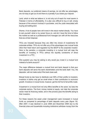  
 
 
40 
Bank deposits, our preferred means of savings, do not offer tax advantages,
are not easy to get out of and there is a penalty if you break your deposit.
Land, which is what we believe in, is not only out of reach for most savers in
Pakistan in terms of affordability. It is also very difficult to buy or sell, simply
because of the amount involved in purchases, and the costs associated with
buying and selling land.
Shares. A lot of people here will invest in the stock market directly. You have
to ask yourself, what is my career focus on, and do I have the time to follow
the market as well as a professional fund manager can with all the resources
that are at their disposal.
TFCs are included because they are often the choice of investments for
corporate entities. TFCs do not offer any of the advantages over mutual funds
other than fixed return and regulation by the SECP to the corporate investor.
Here is the paradox; a corporate investing in a mutual fund will reap the
benefits of investing in TFCs without the liquidity constraints of direct
investment in a TFC.
One question you may be asking is why would you invest in a mutual fund
instead of a bank account?
The major difference between a mutual fund and bank deposit is that your
bank deposits will serve the bank shareholders and the bank itself. You, the
depositor, will not make extra if the bank does well.
Mutual funds by law have to distribute over 90% of their profits to investors.
Investors in banks only get as small share in their contribution to economic
growth. Investors in mutual funds, however, get the full fruit of all profits made.
Investment in a mutual fund not only offers benefits to the saver, but also the
corporate sectors. The fund, money market or equity, can help the corporate
sector meet its financing needs, and in the process pass the benefits along to
their investors.
For these reasons the asset under management were increased in mutual
funds as compared to percentage of bank deposits every year (figure 16).
After 2007, it was declined in June 2008 and December 2008 due to the
financial crisis and households including institutions withdrew money from the
 