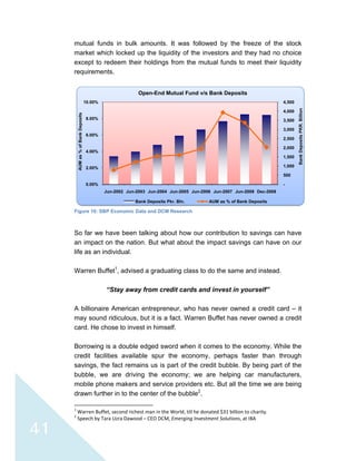  
 
41
mutual funds in bulk amounts. It was followed by the freeze of the stock
market which locked up the liquidity of the investors and they had no choice
except to redeem their holdings from the mutual funds to meet their liquidity
requirements.
Figure 16: SBP Economic Data and DCM Research
So far we have been talking about how our contribution to savings can have
an impact on the nation. But what about the impact savings can have on our
life as an individual.
Warren Buffet1
, advised a graduating class to do the same and instead.
“Stay away from credit cards and invest in yourself”
A billionaire American entrepreneur, who has never owned a credit card – it
may sound ridiculous, but it is a fact. Warren Buffet has never owned a credit
card. He chose to invest in himself.
Borrowing is a double edged sword when it comes to the economy. While the
credit facilities available spur the economy, perhaps faster than through
savings, the fact remains us is part of the credit bubble. By being part of the
bubble, we are driving the economy; we are helping car manufacturers,
mobile phone makers and service providers etc. But all the time we are being
drawn further in to the center of the bubble2
.
                                                            
1
 Warren Buffet, second richest man in the World, till he donated $31 billion to charity. 
2
 Speech by Tara Uzra Dawood – CEO DCM, Emerging Investment Solutions, at IBA 
-
500
1,000
1,500
2,000
2,500
3,000
3,500
4,000
4,500
0.00%
2.00%
4.00%
6.00%
8.00%
10.00%
Jun-2002 Jun-2003 Jun-2004 Jun-2005 Jun-2006 Jun-2007 Jun-2008 Dec-2008
BankDepositsPKR.Billion
AUMas%ofBankDeposits
Open-End Mutual Fund v/s Bank Deposits
Bank Deposits Pkr. Bln. AUM as % of Bank Deposits
 