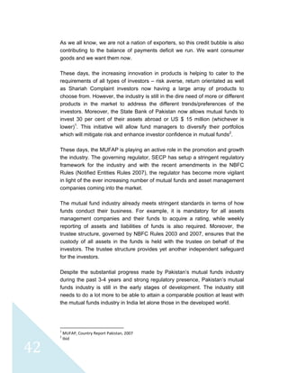  
 
 
42 
As we all know, we are not a nation of exporters, so this credit bubble is also
contributing to the balance of payments deficit we run. We want consumer
goods and we want them now.
These days, the increasing innovation in products is helping to cater to the
requirements of all types of investors – risk averse, return orientated as well
as Shariah Complaint investors now having a large array of products to
choose from. However, the industry is still in the dire need of more or different
products in the market to address the different trends/preferences of the
investors. Moreover, the State Bank of Pakistan now allows mutual funds to
invest 30 per cent of their assets abroad or US $ 15 million (whichever is
lower)1
. This initiative will allow fund managers to diversify their portfolios
which will mitigate risk and enhance investor confidence in mutual funds2
.
These days, the MUFAP is playing an active role in the promotion and growth
the industry. The governing regulator, SECP has setup a stringent regulatory
framework for the industry and with the recent amendments in the NBFC
Rules (Notified Entities Rules 2007), the regulator has become more vigilant
in light of the ever increasing number of mutual funds and asset management
companies coming into the market.
The mutual fund industry already meets stringent standards in terms of how
funds conduct their business. For example, it is mandatory for all assets
management companies and their funds to acquire a rating, while weekly
reporting of assets and liabilities of funds is also required. Moreover, the
trustee structure, governed by NBFC Rules 2003 and 2007, ensures that the
custody of all assets in the funds is held with the trustee on behalf of the
investors. The trustee structure provides yet another independent safeguard
for the investors.
Despite the substantial progress made by Pakistan’s mutual funds industry
during the past 3-4 years and strong regulatory presence, Pakistan’s mutual
funds industry is still in the early stages of development. The industry still
needs to do a lot more to be able to attain a comparable position at least with
the mutual funds industry in India let alone those in the developed world.
                                                            
1
 MUFAP, Country Report Pakistan, 2007 
2
 Ibid 
 