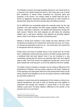  
 
 
43 
The Pakistani investors are though gradually learning to use mutual funds as
a channel to the capital markets but there is still a long way to go to boost
their confidence to attract further investment for economic gains and
prosperity in the country. The industry needs to market itself and also to
launch an aggressive awareness program particularly for retail investors to
educate them about the risk factor and also about the different products.
So far AMCs/IAs has successfully tapped the corporate sector but the vast
potential in the retail segment has been largely untapped. Presently, many
investors, individuals in particular, are satisfied with placing their savings into
bank account. Returns from bank deposits are well below the prevailing
inflation rate. In real terms, therefore, bank deposits are providing negative
returns, which in turn dilute an investor’s purchasing power1
.
Starting a mutual fund investing is very simple and easy. Because of the
transparency provided by the mutual funds, all the time we know, our money,
our savings are generating a return for us – not a third party. Our mutual fund
or savings plan earns its coming to us.
Finally, there is the issue of variable returns in the mutual fund. Do not fear
them. Traditionally mutual funds have proved a far better savings option than
a traditional fixed rate bank deposit. Even if we are investing in a very
conservative savings plan the returns are generally higher than term deposit
rates on offer. Even if you invest in an aggressive savings plan, most if not all
stock markets rise in the long term, so do not be rattled by short term volatility.
The reality is that by investing in ourselves, we are making a difference to the
development of Pakistan, and very simply, making our life easier. Getting out
of this spending now paying later habit and to the savings habit means our life
will be actually more enjoyable as we are not trying to service a credit bubble
we have been sucked in to.
Investing in mutual funds and the development of this industry is critical to our
national development. We need to shift our thinking and work together to
understand that savings and investing in mutual funds is not just about
making a quick buck. It's about making a difference to the country, to the
economy and to our own future2
.
                                                            
1
 MUFAP, Country Report Pakistan, 2007 
2
 Speech by Tara Uzra Dawood – CEO DCM, Emerging Investment Solutions, at IBA 
 