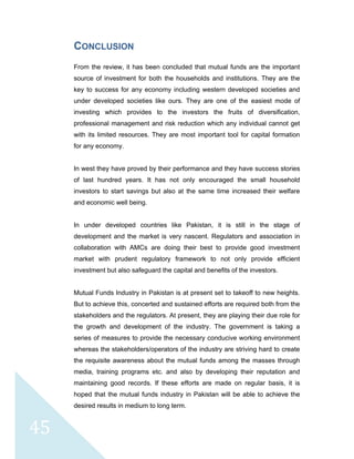  
 
 
45 
CONCLUSION
From the review, it has been concluded that mutual funds are the important
source of investment for both the households and institutions. They are the
key to success for any economy including western developed societies and
under developed societies like ours. They are one of the easiest mode of
investing which provides to the investors the fruits of diversification,
professional management and risk reduction which any individual cannot get
with its limited resources. They are most important tool for capital formation
for any economy.
In west they have proved by their performance and they have success stories
of last hundred years. It has not only encouraged the small household
investors to start savings but also at the same time increased their welfare
and economic well being.
In under developed countries like Pakistan, it is still in the stage of
development and the market is very nascent. Regulators and association in
collaboration with AMCs are doing their best to provide good investment
market with prudent regulatory framework to not only provide efficient
investment but also safeguard the capital and benefits of the investors.
Mutual Funds Industry in Pakistan is at present set to takeoff to new heights.
But to achieve this, concerted and sustained efforts are required both from the
stakeholders and the regulators. At present, they are playing their due role for
the growth and development of the industry. The government is taking a
series of measures to provide the necessary conducive working environment
whereas the stakeholders/operators of the industry are striving hard to create
the requisite awareness about the mutual funds among the masses through
media, training programs etc. and also by developing their reputation and
maintaining good records. If these efforts are made on regular basis, it is
hoped that the mutual funds industry in Pakistan will be able to achieve the
desired results in medium to long term.
 