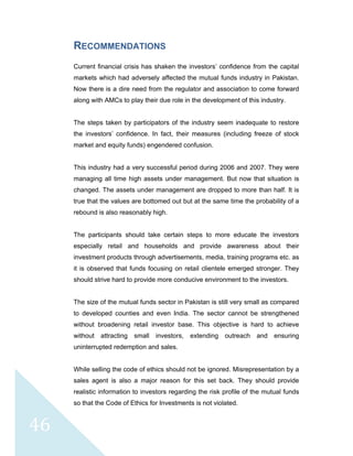  
 
 
46 
RECOMMENDATIONS
Current financial crisis has shaken the investors’ confidence from the capital
markets which had adversely affected the mutual funds industry in Pakistan.
Now there is a dire need from the regulator and association to come forward
along with AMCs to play their due role in the development of this industry.
The steps taken by participators of the industry seem inadequate to restore
the investors’ confidence. In fact, their measures (including freeze of stock
market and equity funds) engendered confusion.
This industry had a very successful period during 2006 and 2007. They were
managing all time high assets under management. But now that situation is
changed. The assets under management are dropped to more than half. It is
true that the values are bottomed out but at the same time the probability of a
rebound is also reasonably high.
The participants should take certain steps to more educate the investors
especially retail and households and provide awareness about their
investment products through advertisements, media, training programs etc. as
it is observed that funds focusing on retail clientele emerged stronger. They
should strive hard to provide more conducive environment to the investors.
The size of the mutual funds sector in Pakistan is still very small as compared
to developed counties and even India. The sector cannot be strengthened
without broadening retail investor base. This objective is hard to achieve
without attracting small investors, extending outreach and ensuring
uninterrupted redemption and sales.
While selling the code of ethics should not be ignored. Misrepresentation by a
sales agent is also a major reason for this set back. They should provide
realistic information to investors regarding the risk profile of the mutual funds
so that the Code of Ethics for Investments is not violated.
 