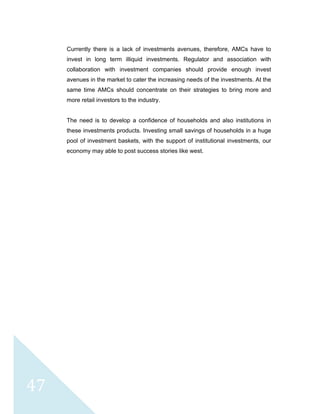  
 
 
47 
Currently there is a lack of investments avenues, therefore, AMCs have to
invest in long term illiquid investments. Regulator and association with
collaboration with investment companies should provide enough invest
avenues in the market to cater the increasing needs of the investments. At the
same time AMCs should concentrate on their strategies to bring more and
more retail investors to the industry.
The need is to develop a confidence of households and also institutions in
these investments products. Investing small savings of households in a huge
pool of investment baskets, with the support of institutional investments, our
economy may able to post success stories like west.
 