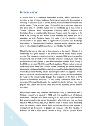  
 
 
4 
INTRODUCTION
A mutual fund is a collective investment scheme, which specializes in
investing a pool of money collected from many investors for the purpose of
investing in securities such as stocks, bonds, money market instruments and
similar assets. There are two types of mutual funds by structure, open end
and close end. In Pakistan mutual fund is constituted as a trust. It has a
Trustee, Sponsor, Asset Management Company (AMC), Registrar and
Custodian. Fund is established by Sponsors. Trustee holds the property of the
fund in its custody for the benefit of the investors and hence acts as a
custodian as well. Registrar keeps the data of all the investors either
electronically or on paper. AMC is approved by Securities and Exchange
Commission of Pakistan (SECP) being a regulator and all investment will be
done in a fund according to the guidelines provided by the SECP.
Mutual funds have a vital role in the economy of the county. Globally it is
considered as a great booster in the formation of the capital market of any
country. The history of mutual fund probably began in 1924 when the very first
mutual fund was created by three Boston securities executives when they
pooled their money together to form Massachusetts Investor Trust. Today in
the US there are over 10,000 mutual funds available. These mutual funds are
collectively worth more than 7 trillion dollars divided by 83 million investors.
Almost every individual in US invests in the mutual funds to utilize his/her idle
money to generate healthy returns according to his/her risk appetite. Almost
every commercial bank in the western countries provide their account holders
to invest in the mutual funds through their accounts in the form of IRAs
(Individual Retirement Accounts), in fact, every commercial bank owns a
some kind of mutual fund to cater the needs their clients. It shows how much
popular and useful tool mutual funds are for the economy of the western
countries.
Mutual funds have a very important role in the economy of Pakistan as well. In
Pakistan mutual fund started in 1962 with the establishment of National
Investment Trust (NIT) and public offering of NIT which is an open end fund.
But actual mutual funds gained its popularity after 2003 and now we have
about 30 AMCs offering about 120 different kinds of mutual funds depending
upon the investors needs. Mutual funds are our one of the major sources of
employment as thousands of people are engaged with this industry. In
Pakistan all AMCs have jointly created a body, MUFAP (Mutual Funds
 