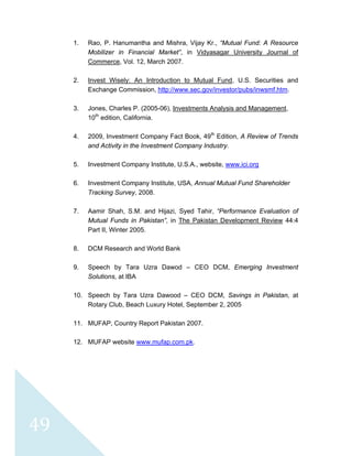  
 
 
49 
1. Rao, P. Hanumantha and Mishra, Vijay Kr., “Mutual Fund: A Resource
Mobilizer in Financial Market”, in Vidyasagar University Journal of
Commerce, Vol. 12, March 2007.
2. Invest Wisely: An Introduction to Mutual Fund, U.S. Securities and
Exchange Commission, http://www.sec.gov/investor/pubs/inwsmf.htm.
3. Jones, Charles P. (2005-06), Investments Analysis and Management,
10th
edition, California.
4. 2009, Investment Company Fact Book, 49th
Edition, A Review of Trends
and Activity in the Investment Company Industry.
5. Investment Company Institute, U.S.A., website, www.ici.org
6. Investment Company Institute, USA, Annual Mutual Fund Shareholder
Tracking Survey, 2008.
7. Aamir Shah, S.M. and Hijazi, Syed Tahir, “Performance Evaluation of
Mutual Funds in Pakistan”, in The Pakistan Development Review 44:4
Part II, Winter 2005.
8. DCM Research and World Bank
9. Speech by Tara Uzra Dawod – CEO DCM, Emerging Investment
Solutions, at IBA
10. Speech by Tara Uzra Dawood – CEO DCM, Savings in Pakistan, at
Rotary Club, Beach Luxury Hotel, September 2, 2005
11. MUFAP, Country Report Pakistan 2007.
12. MUFAP website www.mufap.com.pk.
 