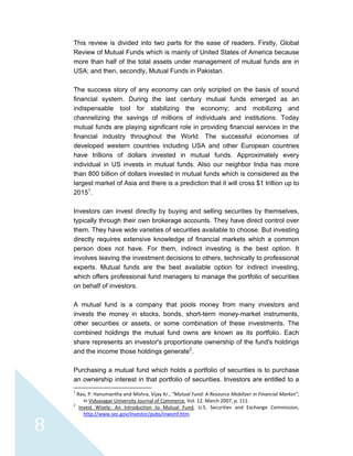  
 
 
8 
This review is divided into two parts for the ease of readers. Firstly, Global
Review of Mutual Funds which is mainly of United States of America because
more than half of the total assets under management of mutual funds are in
USA; and then, secondly, Mutual Funds in Pakistan.
The success story of any economy can only scripted on the basis of sound
financial system. During the last century mutual funds emerged as an
indispensable tool for stabilizing the economy; and mobilizing and
channelizing the savings of millions of individuals and institutions. Today
mutual funds are playing significant role in providing financial services in the
financial industry throughout the World. The successful economies of
developed western countries including USA and other European countries
have trillions of dollars invested in mutual funds. Approximately every
individual in US invests in mutual funds. Also our neighbor India has more
than 800 billion of dollars invested in mutual funds which is considered as the
largest market of Asia and there is a prediction that it will cross $1 trillion up to
20151
.
Investors can invest directly by buying and selling securities by themselves,
typically through their own brokerage accounts. They have direct control over
them. They have wide varieties of securities available to choose. But investing
directly requires extensive knowledge of financial markets which a common
person does not have. For them, indirect investing is the best option. It
involves leaving the investment decisions to others, technically to professional
experts. Mutual funds are the best available option for indirect investing,
which offers professional fund managers to manage the portfolio of securities
on behalf of investors.
A mutual fund is a company that pools money from many investors and
invests the money in stocks, bonds, short-term money-market instruments,
other securities or assets, or some combination of these investments. The
combined holdings the mutual fund owns are known as its portfolio. Each
share represents an investor's proportionate ownership of the fund's holdings
and the income those holdings generate2
.
Purchasing a mutual fund which holds a portfolio of securities is to purchase
an ownership interest in that portfolio of securities. Investors are entitled to a
                                                            
1
 Rao, P. Hanumantha and Mishra, Vijay Kr., “Mutual Fund: A Resource Mobilizer in Financial Market”, 
in Vidyasagar University Journal of Commerce, Vol. 12, March 2007, p. 111. 
2
  Invest  Wisely:  An  Introduction  to  Mutual  Fund,  U.S.  Securities  and  Exchange  Commission, 
http://www.sec.gov/investor/pubs/inwsmf.htm.  
 