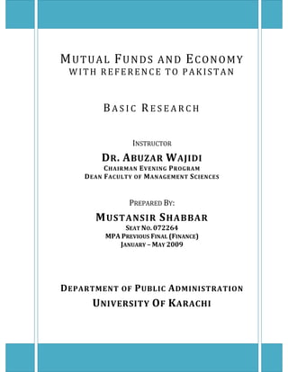  
MUTUAL FUNDS AND ECONOMY 
WITH  REFERENCE  TO  PAKISTAN 
 
 
 
 
B A S I C   R E S E A R C H  
 
 
 
 
INSTRUCTOR 
DR. ABUZAR WAJIDI 
CHAIRMAN EVENING PROGRAM 
DEAN FACULTY OF MANAGEMENT SCIENCES 
 
 
 
PREPARED BY: 
MUSTANSIR SHABBAR 
SEAT NO. 072264 
MPA PREVIOUS FINAL (FINANCE) 
JANUARY – MAY 2009 
 
 
 
 
 
DEPARTMENT OF PUBLIC ADMINISTRATION 
UNIVERSITY OF KARACHI 
 
   
 