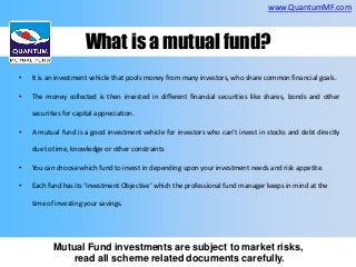 www.QuantumMF.com

What is a mutual fund?
•

It is an investment vehicle that pools money from many investors, who share common financial goals.

•

The money collected is then invested in different financial securities like shares, bonds and other
securities for capital appreciation.

•

A mutual fund is a good investment vehicle for investors who can’t invest in stocks and debt directly
due to time, knowledge or other constraints

•

You can choose which fund to invest in depending upon your investment needs and risk appetite.

•

Each fund has its ‘Investment Objective’ which the professional fund manager keeps in mind at the
time of investing your savings.

Mutual Fund investments are subject to market risks,
read all scheme related documents carefully.

 