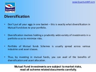 www.QuantumMF.com

Diversification
• Don’t put all your eggs in one basket – this is exactly what diversification in
Mutual Fund does to your portfolio.
• Diversification involves holding a prudently wide variety of investments in a
portfolio so as to minimize risks.
• Portfolio of Mutual funds Schemes is usually spread across various
industries and asset classes.

• Thus, by investing in mutual funds, you can avail of the benefits of
diversification and asset allocation.
Mutual Fund investments are subject to market risks,
read all scheme related documents carefully.

 