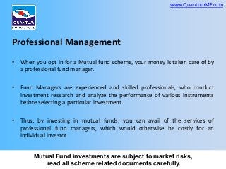 www.QuantumMF.com

Professional Management
• When you opt in for a Mutual fund scheme, your money is taken care of by
a professional fund manager.
• Fund Managers are experienced and skilled professionals, who conduct
investment research and analyze the performance of various instruments
before selecting a particular investment.
• Thus, by investing in mutual funds, you can avail of the services of
professional fund managers, which would otherwise be costly for an
individual investor.
Mutual Fund investments are subject to market risks,
read all scheme related documents carefully.

 