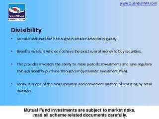 www.QuantumMF.com

Divisibility
•

Mutual fund units can be bought in smaller amounts regularly.

•

Benefits investors who do not have the exact sum of money to buy securities.

•

This provides investors the ability to make periodic investments and save regularly
through monthly purchase through SIP (Systematic Investment Plan).

•

Today, it is one of the most common and convenient method of investing by retail
investors.

Mutual Fund investments are subject to market risks,
read all scheme related documents carefully.

 
