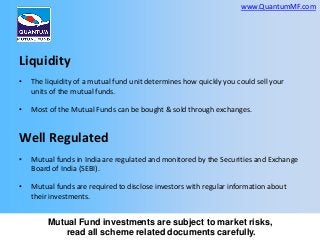 www.QuantumMF.com

Liquidity
•

The liquidity of a mutual fund unit determines how quickly you could sell your
units of the mutual funds.

•

Most of the Mutual Funds can be bought & sold through exchanges.

Well Regulated
•

Mutual funds in India are regulated and monitored by the Securities and Exchange
Board of India (SEBI).

•

Mutual funds are required to disclose investors with regular information about
their investments.

Mutual Fund investments are subject to market risks,
read all scheme related documents carefully.

 