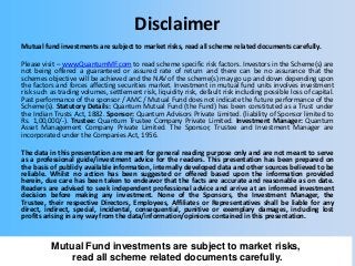 Disclaimer
Mutual fund investments are subject to market risks, read all scheme related documents carefully.
Please visit – www.QuantumMF.com to read scheme specific risk factors. Investors in the Scheme(s) are
not being offered a guaranteed or assured rate of return and there can be no assurance that the
schemes objective will be achieved and the NAV of the scheme(s) may go up and down depending upon
the factors and forces affecting securities market. Investment in mutual fund units involves investment
risk such as trading volumes, settlement risk, liquidity risk, default risk including possible loss of capital.
Past performance of the sponsor / AMC / Mutual Fund does not indicate the future performance of the
Scheme(s). Statutory Details: Quantum Mutual Fund (the Fund) has been constituted as a Trust under
the Indian Trusts Act, 1882. Sponsor: Quantum Advisors Private Limited. (liability of Sponsor limited to
Rs. 1,00,000/-). Trustee: Quantum Trustee Company Private Limited. Investment Manager: Quantum
Asset Management Company Private Limited. The Sponsor, Trustee and Investment Manager are
incorporated under the Companies Act, 1956.

The data in this presentation are meant for general reading purpose only and are not meant to serve
as a professional guide/investment advice for the readers. This presentation has been prepared on
the basis of publicly available information, internally developed data and other sources believed to be
reliable. Whilst no action has been suggested or offered based upon the information provided
herein, due care has been taken to endeavor that the facts are accurate and reasonable as on date.
Readers are advised to seek independent professional advice and arrive at an informed investment
decision before making any investment. None of the Sponsors, the Investment Manager, the
Trustee, their respective Directors, Employees, Affiliates or Representatives shall be liable for any
direct, indirect, special, incidental, consequential, punitive or exemplary damages, including lost
profits arising in any way from the data/information/opinions contained in this presentation.

Mutual Fund investments are subject to
Mutual Fund investments are subject to market risks,
market risks, read all scheme related
read all scheme relatedcarefully.
documents documents carefully.

 