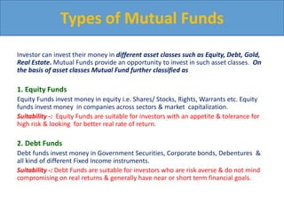 Investor can invest their money in different asset classes such as Equity, Debt, Gold,
Real Estate. Mutual Funds provide an opportunity to invest in such asset classes. On
the basis of asset classes Mutual Fund further classified as
1. Equity Funds
Equity Funds invest money in equity i.e. Shares/ Stocks, Rights, Warrants etc. Equity
funds invest money in companies across sectors & market capitalization.
Suitability -: Equity Funds are suitable for investors with an appetite & tolerance for
high risk & looking for better real rate of return.
2. Debt Funds
Debt funds invest money in Government Securities, Corporate bonds, Debentures &
all kind of different Fixed Income instruments.
Suitability -: Debt Funds are suitable for investors who are risk averse & do not mind
compromising on real returns & generally have near or short term financial goals.
Types of Mutual Funds
 