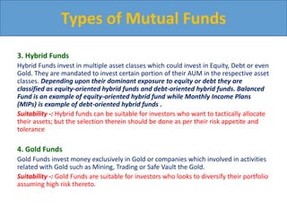 3. Hybrid Funds
Hybrid Funds invest in multiple asset classes which could invest in Equity, Debt or even
Gold. They are mandated to invest certain portion of their AUM in the respective asset
classes. Depending upon their dominant exposure to equity or debt they are
classified as equity-oriented hybrid funds and debt-oriented hybrid funds. Balanced
Fund is an example of equity-oriented hybrid fund while Monthly Income Plans
(MIPs) is example of debt-oriented hybrid funds .
Suitability -: Hybrid funds can be suitable for investors who want to tactically allocate
their assets; but the selection therein should be done as per their risk appetite and
tolerance
4. Gold Funds
Gold Funds invest money exclusively in Gold or companies which involved in activities
related with Gold such as Mining, Trading or Safe Vault the Gold.
Suitability -: Gold Funds are suitable for investors who looks to diversify their portfolio
assuming high risk thereto.
Types of Mutual Funds
 