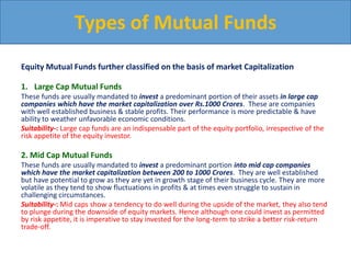 Equity Mutual Funds further classified on the basis of market Capitalization
1. Large Cap Mutual Funds
These funds are usually mandated to invest a predominant portion of their assets in large cap
companies which have the market capitalization over Rs.1000 Crores. These are companies
with well established business & stable profits. Their performance is more predictable & have
ability to weather unfavorable economic conditions.
Suitability-: Large cap funds are an indispensable part of the equity portfolio, irrespective of the
risk appetite of the equity investor.
2. Mid Cap Mutual Funds
These funds are usually mandated to invest a predominant portion into mid cap companies
which have the market capitalization between 200 to 1000 Crores. They are well established
but have potential to grow as they are yet in growth stage of their business cycle. They are more
volatile as they tend to show fluctuations in profits & at times even struggle to sustain in
challenging circumstances.
Suitability-: Mid caps show a tendency to do well during the upside of the market, they also tend
to plunge during the downside of equity markets. Hence although one could invest as permitted
by risk appetite, it is imperative to stay invested for the long-term to strike a better risk-return
trade-off.
Types of Mutual Funds
 