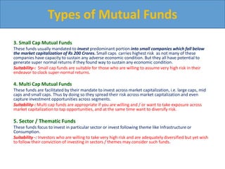 3. Small Cap Mutual Funds
These funds usually mandated to invest predominant portion into small companies which fall below
the market capitalization of Rs 200 Crores. Small caps carries highest risk as not many of these
companies have capacity to sustain any adverse economic condition. But they all have potential to
generate super normal returns if they found way to sustain any economic condition.
Suitability-: Small cap funds are suitable for those who are willing to assume very high risk in their
endeavor to clock super-normal returns.
4. Multi Cap Mutual Funds
These funds are facilitated by their mandate to invest across market capitalization, i.e. large caps, mid
caps and small caps. Thus by doing so they spread their risk across market capitalization and even
capture investment opportunities across segments.
Suitability-: Multi cap funds are appropriate if you are willing and / or want to take exposure across
market capitalization to tap opportunities, and at the same time want to diversify risk.
5. Sector / Thematic Funds
These funds focus to invest in particular sector or invest following theme like Infrastructure or
Consumption.
Suitability -: Investors who are willing to take very high risk and are adequately diversified but yet wish
to follow their conviction of investing in sectors / themes may consider such funds.
Types of Mutual Funds
 
