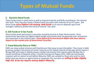 5. Dynamic Bond Funds
These funds invest in short-term as well as long-term bonds and NCDs according to the interest
rate cycle. They may also invest in Government securities with maturity of up to 5 years . But
these funds carry highest risk among debt funds as its returns depends upon fund
manager’s ability to predict the trend of interest rate cycle .
6. Gilt Funds or G-Sec Funds
These funds invest exclusively in securities issued by Central or State Governments. Since
Government Securities are highly traded market instruments they are generally over sensitive to
any movement in the interest rates. Fiscal deficit & Current Account Deficit also have adverse
impact on the market price of Government securities.
7. Fixed Maturity Plans or FMPs
FMPs are close-ended schemes with fixed tenure that cease to exist thereafter. They invest in debt
& money market instruments of similar maturity as the stated maturity of the plan which means a
90 day FMP will invest in debt & money market instruments that mature within 90 days like 3-
month Certificate of Deposits (CDs), 3-month Commercial Papers (CPs). FMPs do not provide
investors with an option to exit before Maturity. FMPs are suitable to those who wish to clock
better post-tax returns as against bank or corporate FDs; but who are willing to take slightly
high risk & do not require money before Maturity .
Types of Mutual Funds
 