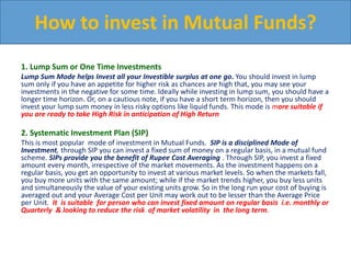 1. Lump Sum or One Time Investments
Lump Sum Mode helps Invest all your Investible surplus at one go. You should invest in lump
sum only if you have an appetite for higher risk as chances are high that, you may see your
investments in the negative for some time. Ideally while investing in lump sum, you should have a
longer time horizon. Or, on a cautious note, if you have a short term horizon, then you should
invest your lump sum money in less risky options like liquid funds. This mode is more suitable if
you are ready to take High Risk in anticipation of High Return
2. Systematic Investment Plan (SIP)
This is most popular mode of investment in Mutual Funds. SIP is a disciplined Mode of
Investment, through SIP you can invest a fixed sum of money on a regular basis, in a mutual fund
scheme. SIPs provide you the benefit of Rupee Cost Averaging . Through SIP, you invest a fixed
amount every month, irrespective of the market movements. As the investment happens on a
regular basis, you get an opportunity to invest at various market levels. So when the markets fall,
you buy more units with the same amount; while if the market trends higher, you buy less units
and simultaneously the value of your existing units grow. So in the long run your cost of buying is
averaged out and your Average Cost per Unit may work out to be lesser than the Average Price
per Unit. It is suitable for person who can invest fixed amount on regular basis i.e. monthly or
Quarterly & looking to reduce the risk of market volatility in the long term.
How to invest in Mutual Funds?
 