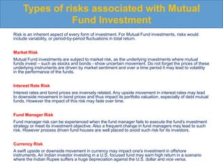 Risk is an inherent aspect of every form of investment. For Mutual Fund investments, risks would
include variability, or period-by-period fluctuations in total return.
Market Risk
Mutual Fund investments are subject to market risk, as the underlying investments where mutual
funds invest – such as stocks and bonds - show uncertain movement. Do not forget the prices of these
underlying instruments are driven by market sentiment and over a time period it may lead to volatility
in the performance of the funds.
Interest Rate Risk
Interest rates and bond prices are inversely related. Any upside movement in interest rates may lead
to downside movement in bond prices and thus impact its portfolio valuation, especially of debt mutual
funds. However the impact of this risk may fade over time.
Fund Manager Risk
Fund manager risk can be experienced when the fund manager fails to execute the fund's investment
strategy or meet its investment objective. Also a frequent change in fund managers may lead to such
risk. However process driven fund houses are well placed to avoid such risk for its investors.
Currency Risk
A swift upside or downside movement in currency may impact one's investment in offshore
instruments. An Indian investor investing in a U.S. focused fund may earn high return in a scenario
where the Indian Rupee suffers a huge depreciation against the U.S. dollar and vice versa.
Types of risks associated with Mutual
Fund Investment
 