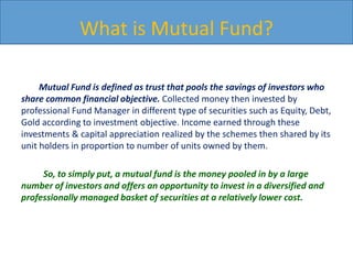 What is Mutual Fund?
Mutual Fund is defined as trust that pools the savings of investors who
share common financial objective. Collected money then invested by
professional Fund Manager in different type of securities such as Equity, Debt,
Gold according to investment objective. Income earned through these
investments & capital appreciation realized by the schemes then shared by its
unit holders in proportion to number of units owned by them.
So, to simply put, a mutual fund is the money pooled in by a large
number of investors and offers an opportunity to invest in a diversified and
professionally managed basket of securities at a relatively lower cost.
 