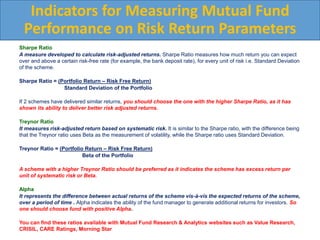 Sharpe Ratio
A measure developed to calculate risk-adjusted returns. Sharpe Ratio measures how much return you can expect
over and above a certain risk-free rate (for example, the bank deposit rate), for every unit of risk i.e. Standard Deviation
of the scheme.
Sharpe Ratio = (Portfolio Return – Risk Free Return)
Standard Deviation of the Portfolio
If 2 schemes have delivered similar returns, you should choose the one with the higher Sharpe Ratio, as it has
shown its ability to deliver better risk adjusted returns.
Treynor Ratio
It measures risk-adjusted return based on systematic risk. It is similar to the Sharpe ratio, with the difference being
that the Treynor ratio uses Beta as the measurement of volatility, while the Sharpe ratio uses Standard Deviation.
Treynor Ratio = (Portfolio Return – Risk Free Return)
Beta of the Portfolio
A scheme with a higher Treynor Ratio should be preferred as it indicates the scheme has excess return per
unit of systematic risk or Beta.
Alpha
It represents the difference between actual returns of the scheme vis-à-vis the expected returns of the scheme,
over a period of time . Alpha indicates the ability of the fund manager to generate additional returns for investors. So
one should choose fund with positive Alpha.
You can find these ratios available with Mutual Fund Research & Analytics websites such as Value Research,
CRISIL, CARE Ratings, Morning Star
Indicators for Measuring Mutual Fund
Performance on Risk Return Parameters
 