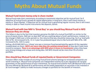 Mutual Fund invest money only in share market
Mutual fund make their investments according to investment objective set for mutual fund. So if
objective of mutual fund is growth & capital appreciation in long term, then it will invest money in
equity or ‘Share Market’. If objective set for mutual fund is generating regular income, then it will invest
money in debt or fixed income instruments like deposits, bonds.
Mutual Fund with low NAV is ‘Great Buy’ or you should buy Mutual Fund in NFO
because they are cheap
This fallacy is due to the fact that investors perceive the NAV of a mutual fund (MF) as similar to the
price of equity shares. NAV per se does NOT tell you anything about a fund's performance. Instead, it is
the change in NAV over a time period (i.e. the returns) that you should be measuring. For E.g. fund with
NAV of Rs. 10 increased to Rs. 11 in 1 year has produced equal returns like fund with NAV of Rs. 100
increased to Rs. 110 in a year.
Selling a Rs10 NAV NFO as a 'cheap' one was a common fraud perpetrated by agents till the regulator
cracked down on them. NFO’s are more risky than the existing mutual funds as they don’t have track
record to compare. There is no advantage with NFO when it comes to investments unless they have
very strong strategy and unique and strong idea. Still NFO should not be more than 5% of entire
portfolio.
One should buy Mutual Funds of reputed banks or Government Companies
Investors Often make mistake of assuming mutual fund scheme belongs to renowned companies are
worth investing in. Mutual fund companies are independent entities & as per regulation do not give
guarantees on the performance of your investment. So mutual fund scheme from SBI Mutual fund is not
the one offered by SBI bank & its performance will be totally dependent on securities it has invested in
& Fund manager’s ability to make necessary changes to portfolio for the benefit of investors.
Myths About Mutual Funds
 