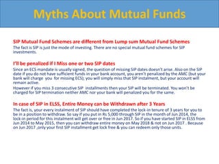 SIP Mutual Fund Schemes are different from Lump sum Mutual Fund Schemes
The fact is SIP is just the mode of investing. There are no special mutual fund schemes for SIP
investments.
I’ll be penalized if I Miss one or two SIP dates
Since an ECS mandate is usually signed, the question of missing SIP dates doesn’t arise. Also on the SIP
date if you do not have sufficient funds in your bank account, you aren’t penalized by the AMC (but your
bank will charge you for missing ECS); you will simply miss that SIP instalment, but your account will
remain active.
However if you miss 3 consecutive SIP installments then your SIP will be terminated. You won’t be
charged for SIP termination neither AMC nor your bank will penalized you for the same.
In case of SIP in ELSS, Entire Money can be Withdrawn after 3 Years
The fact is, your every instalment of SIP should have completed the lock-in tenure of 3 years for you to
be in a position to withdraw. So say if you put in Rs 5,000 through SIP in the month of Jun 2014, the
lock-in period for this instalment will get over or free in Jun 2017. So if you have started SIP in ELSS from
Jun 2014 to May 2015, then you can withdraw entire money on May 2018 & not on Jun 2017 . Because
on Jun 2017 ,only your first SIP installment get lock free & you can redeem only those units.
Myths About Mutual Funds
 